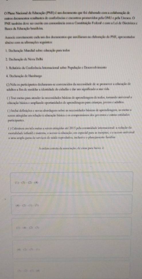 Plano Nacional de Edueação (PNE) é um docurento que foi claborado com a colaboração de
outros documentos resultantes de conferências e encontros promóvidos pela ONU e pela Uneico. O
PNE também deve ser escrito em consonâneia com a Constituição Federal e com a Lei de Diretrizes e
Bases da Educação brasilcim.
Assncie corretamente cada um dos documentos que auxifiaram na elaboração do PNE, apresentados
abaixo com as afirmações segintes:
1. Declaração Mundial sobre educação para todos
2. Declaração de Nova Delhi
3. Relatório da Conferência Internacional sobre População e Desenvolvimento
4. Declaração de Hamburgo
( ) Nela os participantes declamram-se convencidos da necessidade de se promover a educação de
adultos a fim de modelar a identidade do cidadião e dar um significado a sm vida
( ) Traz metas para atender às necessidades búsicas de aprendizagem de todos, tornando univerad a
educação básica e smpliando oportonidades de aprendizagem para crianças, jovers e adultos.
( ) Inclui definições e novas abordagens sobre as necessidades hásicas de aprendizagem, as metas a
serem atingidas em relação à educação bísica e os compromissos dos governos e outras entidades
participantes
( ) Culminou em três metas a serem atingidas até 2015 pela comunidade internacional: a redução da
mortalidade infantil e materna, o acesso à educação, em especial para as meninas, e o aceso univeral
a uma ampla gama de servicos de saíde reprodutiva, inclusive o planejamento famíliar
A ordem correta da aonciação, de cima para baixo, é
(1) (3)-(2)-(4)
(4)-(2)-(11-11)
(4)(1)(1)(4)
(4) (A)(b)(c),
B a=f2y-f(-4)