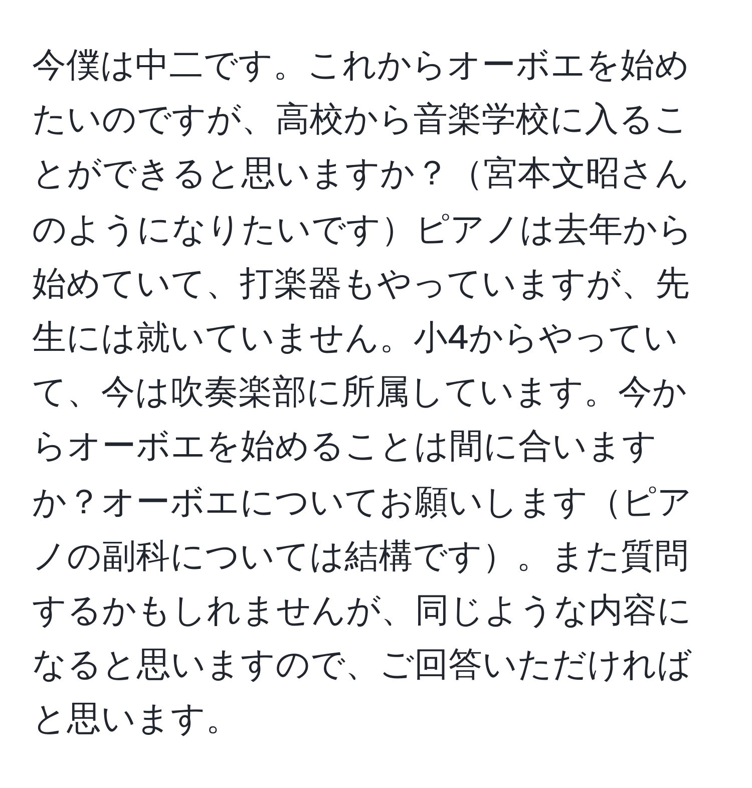 今僕は中二です。これからオーボエを始めたいのですが、高校から音楽学校に入ることができると思いますか？宮本文昭さんのようになりたいですピアノは去年から始めていて、打楽器もやっていますが、先生には就いていません。小4からやっていて、今は吹奏楽部に所属しています。今からオーボエを始めることは間に合いますか？オーボエについてお願いしますピアノの副科については結構です。また質問するかもしれませんが、同じような内容になると思いますので、ご回答いただければと思います。