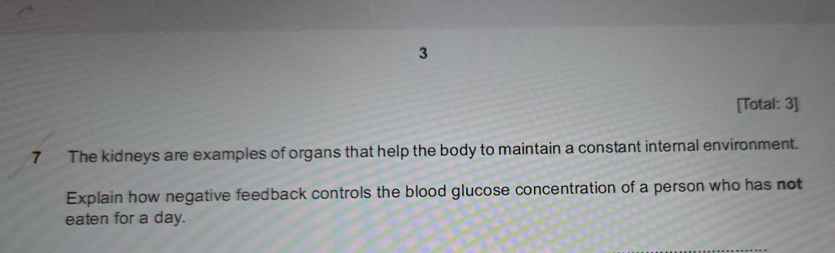 3 
[Total: 3] 
7 The kidneys are examples of organs that help the body to maintain a constant internal environment. 
Explain how negative feedback controls the blood glucose concentration of a person who has not 
eaten for a day.