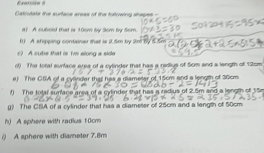 Calculate the surface areas of the following shapes - 
a) A cubold that is 10cm by 3cm by 5cm. 
b) A shipping container that is 2.5m by 2m by 5.5m
6) A cube that is 1m along a side 
() The total surface area of a cylinder that has a radius of 5cm and a length of 12cm
e) The CSA of a cylinder that has a diameter of 15cm and a length of 20cm
f) The total surface area of a cylinder that has a radius of 2.5m and a length of 15
g) The CSA of a cylinder that has a diameter of 25cm and a length of 50cm
h) A sphere with radius 10cm
i) A sphere with diameter 7.8m