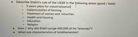 Describe Stalin's rule of the USSR in the following areas (good / bad):
5 years plans for industrialization 
Collectivization of farming 
Treatment of women and minorities 
Health and Housing 
Education 
Religion 
How / why did Stalin purge 600,000 of his “enemies”? 
What are characteristics of totalitarianism?