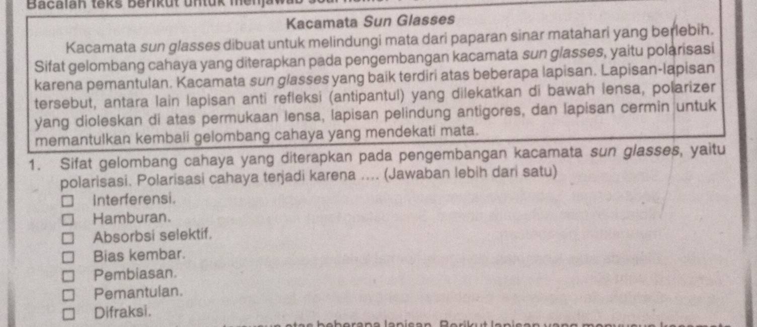 Bacalan teks beriküt untük menjaw
Kacamata Sun Glasses
Kacamata sun glasses dibuat untuk melindungi mata dari paparan sinar matahari yang berlebih.
Sifat gelombang cahaya yang diterapkan pada pengembangan kacamata sun glasses, yaitu polarisasi
karena pemantulan. Kacamata sun glasses yang baik terdiri atas beberapa lapisan. Lapisan-lapisan
tersebut, antara lain lapisan anti refleksi (antipantul) yang dilekatkan di bawah lensa, polarizer
yang dioleskan di atas permukaan lensa, lapisan pelindung antigores, dan lapisan cermin untuk
memantulkan kembali gelombang cahaya yang mendekati mata.
1. Sifat gelombang cahaya yang diterapkan pada pengembangan kacamata sun glasses, yaitu
polarisasi. Polarisasi cahaya terjadi karena .... (Jawaban lebih dari satu)
Interferensi.
Hamburan.
Absorbsi selektif.
Bias kembar.
Pembiasan.
Pemantulan.
Difraksi.