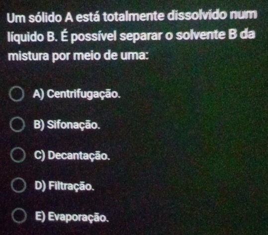 Um sólido A está totalmente dissolvido num
líquido B. É possível separar o solvente B da
mistura por meio de uma:
A) Centrifugação.
B) Sifonação.
C) Decantação.
D) Filtração.
E) Evaporação.