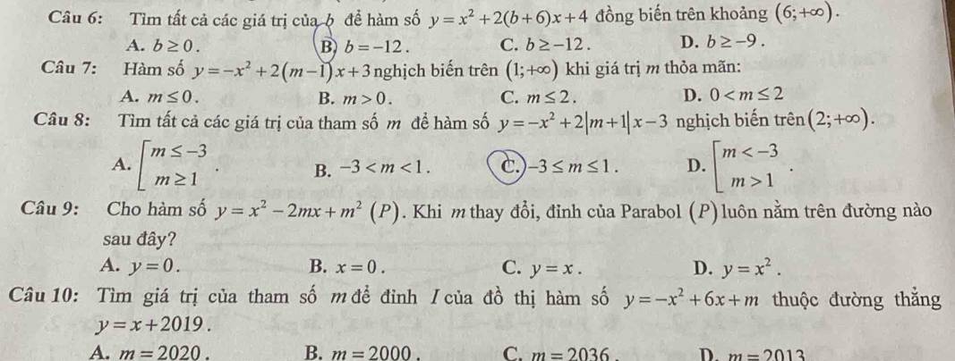 Tìm tất cả các giá trị của ộ đề hàm số y=x^2+2(b+6)x+4 đồng biến trên khoảng (6;+∈fty ).
A. b≥ 0. B b=-12. C. b≥ -12. D. b≥ -9. 
Câu 7: Hàm số y=-x^2+2(m-1)x+3 nghịch biến trên (1;+∈fty ) khi giá trị m thỏa mãn:
A. m≤ 0. B. m>0. C. m≤ 2. D. 0
Câu 8: Tìm tất cả các giá trị của tham số m để hàm số y=-x^2+2|m+1|x-3 nghịch biến trên (2;+∈fty ).
A. beginarrayl m≤ -3 m≥ 1endarray.. B. -3 . c. -3≤ m≤ 1. D. beginarrayl m 1endarray.. 
Câu 9: Cho hàm số y=x^2-2mx+m^2(P). Khi m thay đổi, đỉnh của Parabol (P) luôn nằm trên đường nào
sau đây?
A. y=0. B. x=0. C. y=x. D. y=x^2. 
Câu 10: Tìm giá trị của tham số m để đỉnh / của đồ thị hàm số y=-x^2+6x+m thuộc đường thắng
y=x+2019.
A. m=2020. B. m=2000. C. m=2036 D. m=2013