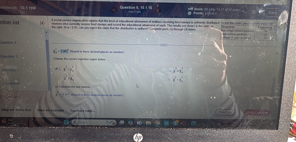 omework: 10.1 HW Question 6, 10.1.16 HW Score; 88.54%, 14.17 of 16 points
Part 5 of 6 Points: 3.56 of 4
A social service organization reports that the level of educational attainment of mothers receiving food stamps is uniformly distributed. To test this claim, you randomly select 101
stion list mothers who currently receive food stamps and record the educational attainment of each. The results are shown in the table on Response Frequency, 
the right. At alpha =0.05 , can you reject the claim that the distribution is uniform? Complete parts (a) through (d) below Not a high school gradust 2
igh school graduate 38
College (1 year or more) 29
Question 2
chi _0^(4=5.991 (Round to three decimal places as needed.)
Question 3 Choose the correct rejection region below.
A chi ^2)>chi _0^(2
Guestion 4 chi ^2)≤ chi _0^(2
B.
chi ^2)≥ chi _0^(2
D. x^2)
Quastion 5 (c) Calculate the test statistic
chi^2=boxed 5.991
Que shan B (Round to three decimal places as needed.)
Help me solve this View an example Get more help Clear all