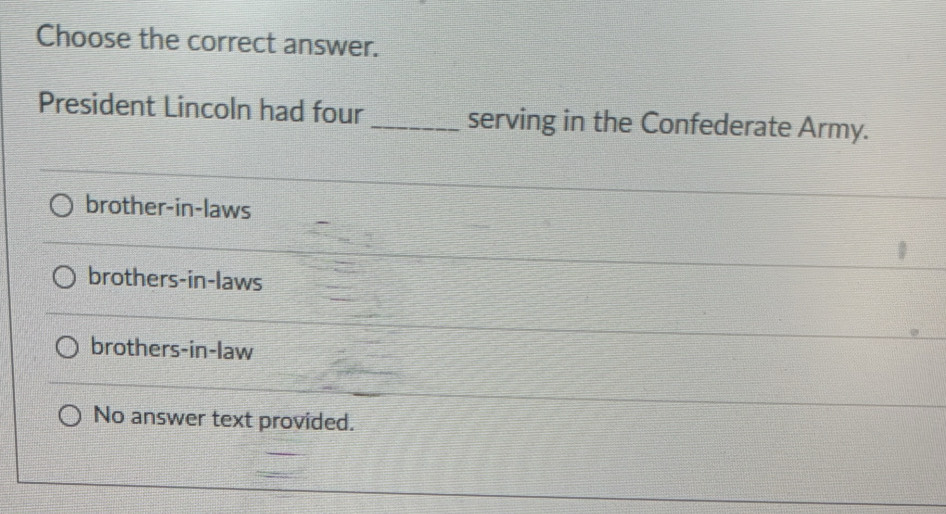 Choose the correct answer.
President Lincoln had four _serving in the Confederate Army.
brother-in-laws
brothers-in-laws
brothers-in-law
No answer text provided.