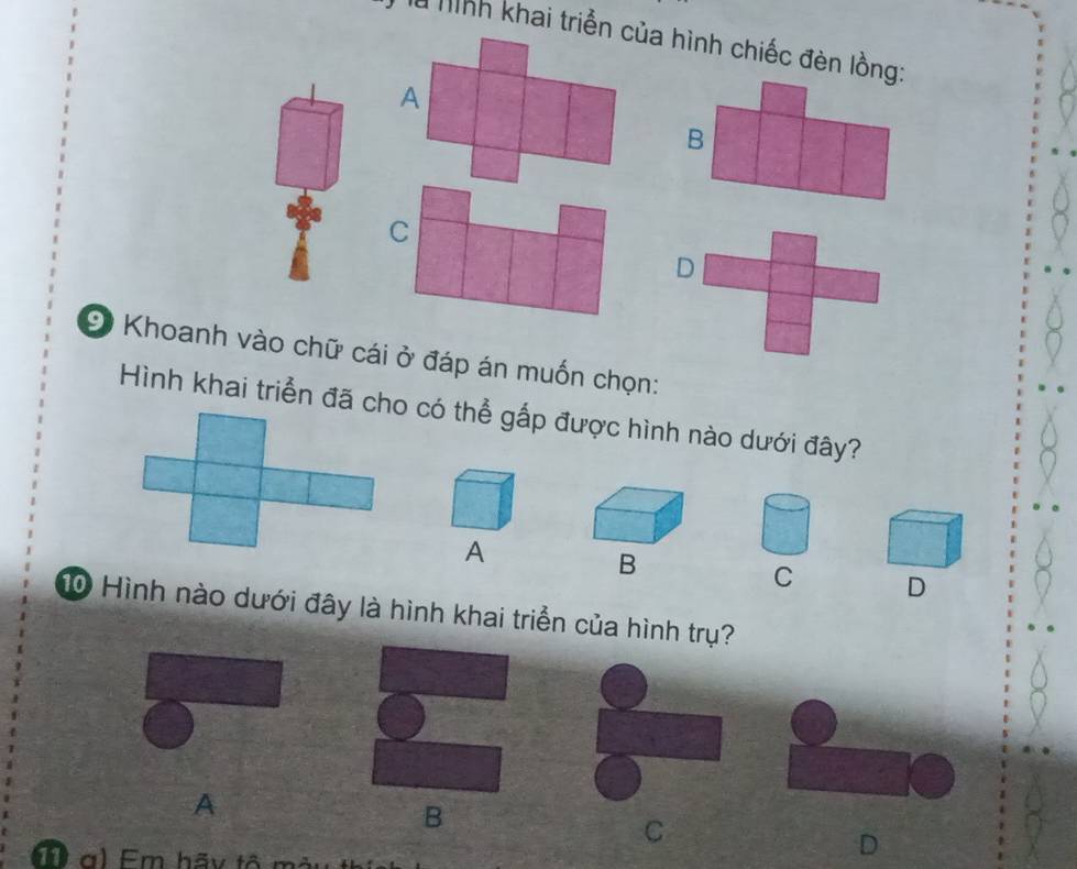 là Mình khai triển của hình chiếc đèn lồng:
A
B
C
D
Khoanh vào chữ cái ở đáp án muốn chọn:
Hình khai triển đã cho có thể gấp được hình nào dưới đây?
A
B
C D
10 Hình nào dưới đây là hình khai triển của hình trụ?
A
B
C
g) Em hãy tổ mày
D