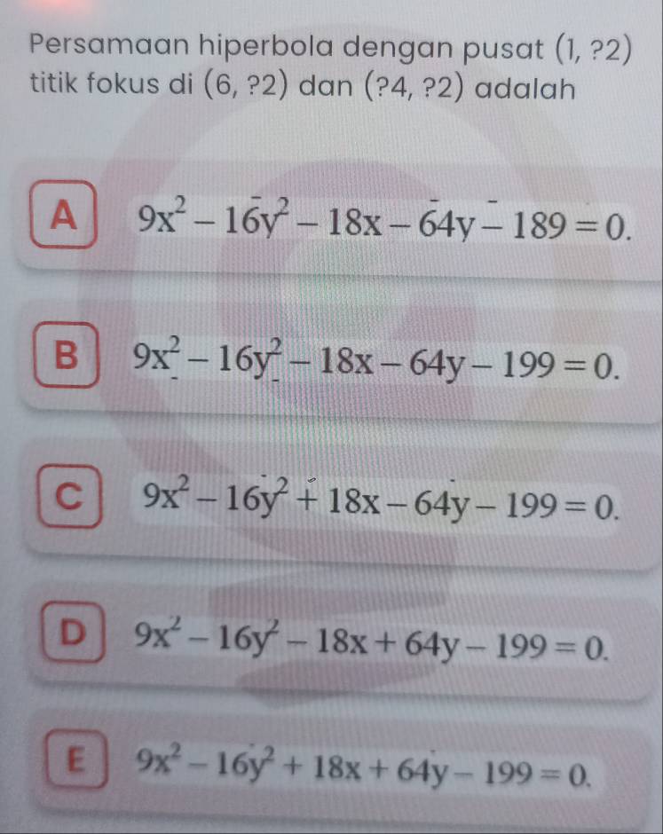 Persamaan hiperbola dengan pusat (1,?2)
titik fokus di (6,?2) dan (?4,?2) adalah
A 9x^2-16y^2-18x-64y-189=0.
B 9x^2-16y^2-18x-64y-199=0.
C 9x^2-16y^2+18x-64y-199=0.
D 9x^2-16y^2-18x+64y-199=0.
E 9x^2-16y^2+18x+64y-199=0.