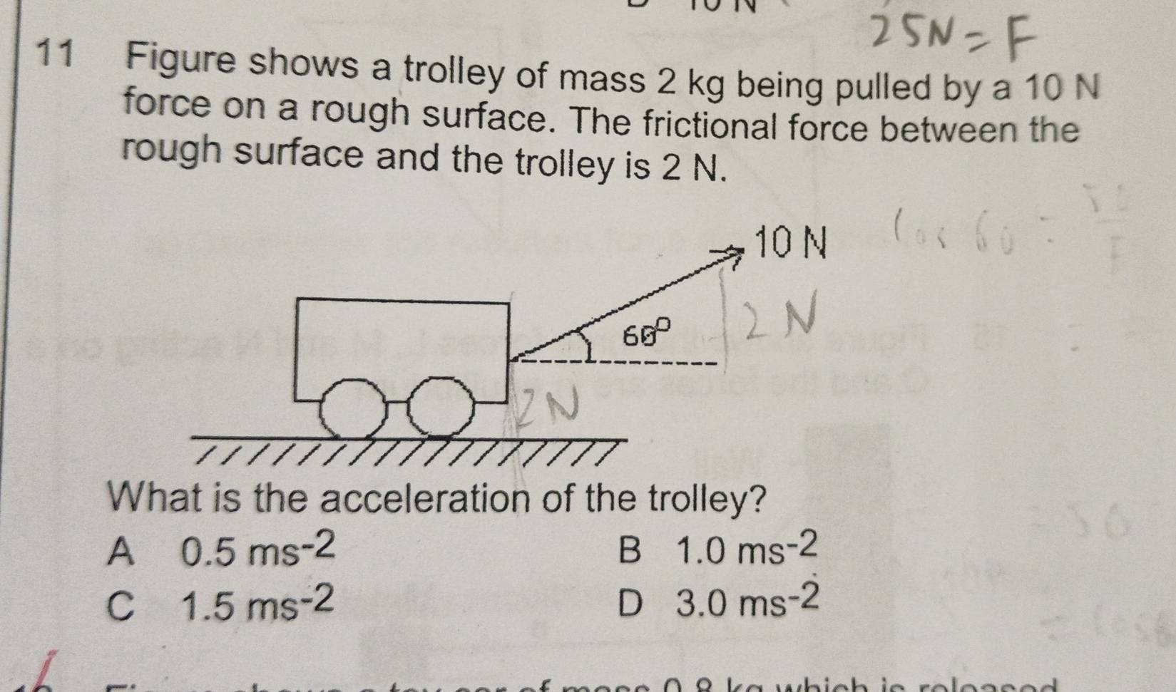 Figure shows a trolley of mass 2 kg being pulled by a 10 N
force on a rough surface. The frictional force between the
rough surface and the trolley is 2 N.
What is the acceleration of the trolley?
A 0.5ms^(-2)
B 1.0ms^(-2)
C 1.5ms^(-2)
D 3.0ms^(-2)