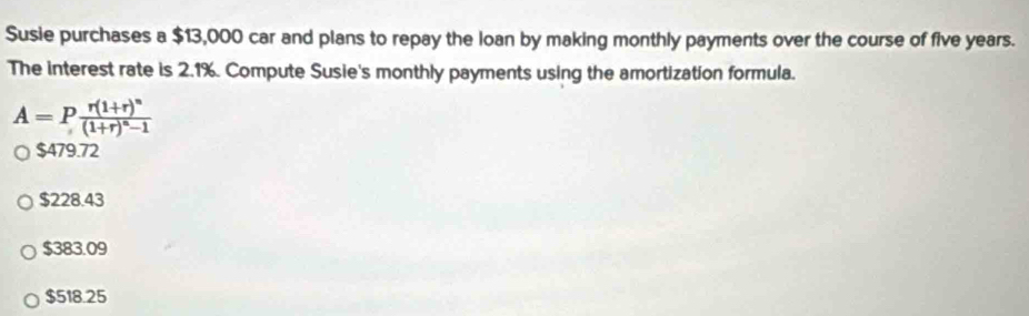 Susie purchases a $13,000 car and plans to repay the Ioan by making monthly payments over the course of five years.
The interest rate is 2.1%. Compute Susie's monthly payments using the amortization formula.
A=Pfrac r(1+r)^n(1+r)^n-1
$479.72
$228.43
$383.09
$518.25