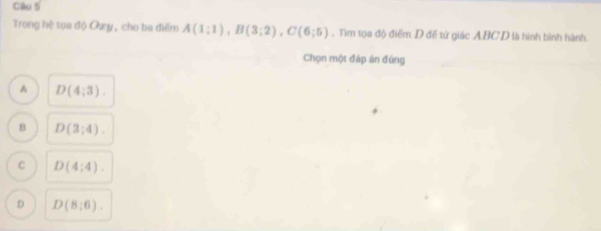 Trong hệ tọa độ Oæy, cho ba điểm A(1;1), B(3;2), C(6;5). Tìm tọa độ điểm D đế tử giác ABCD là hình bình hành.
Chọn một đáp án đứng
A D(4;3).
B D(3;4).
C D(4;4).
D D(8;6).