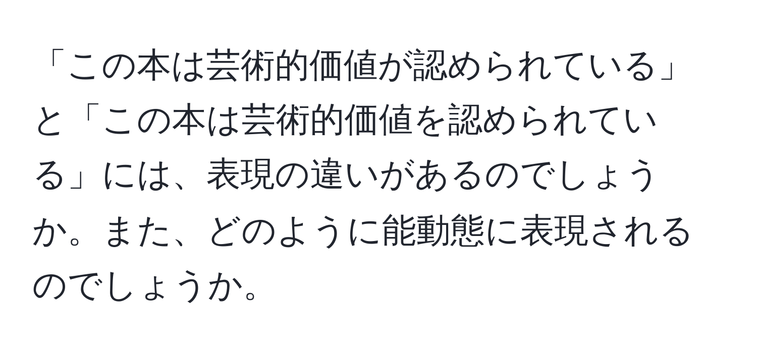 「この本は芸術的価値が認められている」と「この本は芸術的価値を認められている」には、表現の違いがあるのでしょうか。また、どのように能動態に表現されるのでしょうか。