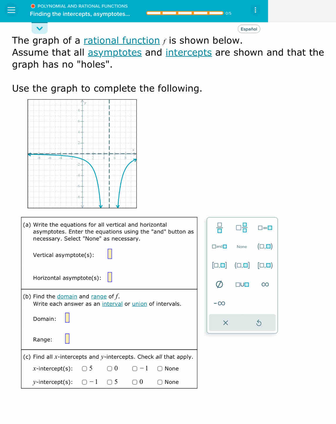 POLYNOMIAL AND RATIONAL FUNCTIONS
Finding the intercepts, asymptotes... ___ 0/5
Español
The graph of a rational function /is shown below.
Assume that all asymptotes and intercepts are shown and that the
graph has no "holes".
Use the graph to complete the following.
(a) Write the equations for all vertical and horizontal
asymptotes. Enter the equations using the "and" button as  □ /□   □  □ /□   □ =□
necessary. Select "None" as necessary.
□ and□ None (□ ,□ )
Vertical asymptote(s):
[□ ,□ ] (□ ,□ ] [□ ,□ )
Horizontal asymptote(s):
□ U□ ∞
(b) Find the domain and range of f.
Write each answer as an interval or union of intervals. -∞
Domain:
×
Range:
(c) Find all x-intercepts and y-intercepts. Check a// that apply.
x-intercept(s): 5 0 -1 None
y-intercept(s): -1 5 0 None