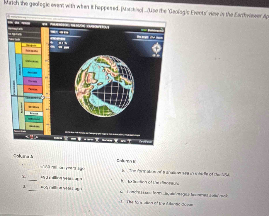 Match the geologic event with when it happened. [Matching]gic Events’ view in the Earthviewer Ap
Column A Column B
1. _ approx 180 million years ago a. The formation of a shallow sea in middle of the USA
2. _ approx 90 million years ago b. Extinction of the dinosaurs
3. _ approx 65 million years ago c. Landmasses form...liquid magna becomes solid rock.
d. The formation of the Atlantic Ocean