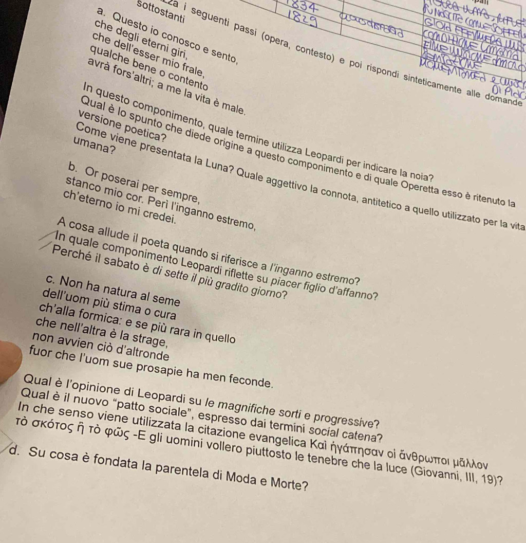 sottostanti
a. Questo io conosco e sento
che degli eterni giri 
che dell'esser mio frale
za i seguenti passi (opera, contesto) e poi rispondi sinteticamente alle domand
qualche bene o contento
avrà fors'altri; a me la vita è male
versione poetica?
n questo componimento, quale termine utilizza Leopardi per indicare la noia
umana?
Qual è lo spunto che diede origine a questo componimento e di quale Operetta esso è ritenuto a
Come viene presentata la Luna? Quale aggettivo la connota, antitetico a quello utilizzato per la vit
b. Or poserai per sempre,
stanco mio cor. Perí l'inganno estremo
ch'eterno io mi credei.
A cosa allude il poeta quando si riferisce a l'inganno estremo?
In quale componimento Leopardi riflette su piacer figlio d'affanno?
Perché il sabato è di sette il più gradito giorno?
c. Non ha natura al seme
dell'uom più stima o cura
ch'alla formica: e se più rara in quello
che nell'altra è la strage,
non avvien ciò d'altronde
fuor che I'uom sue prosapie ha men feconde.
Qual è l'opinione di Leopardi su le magnifiche sorti e progressive?
Qual è il nuovo “patto sociale”, espresso dai termini social catena?
In che senso viene utilizzata la citazione evangelica Καὶ ήγάπησαν οὶ ἄνθρωποι μάλλον
τὸ σκότος ή τὸ φῶς -Ε gli uomini vollero piuttosto le tenebre che la luce (Giovanni, III, 19)?
d. Su cosa è fondata la parentela di Moda e Morte?