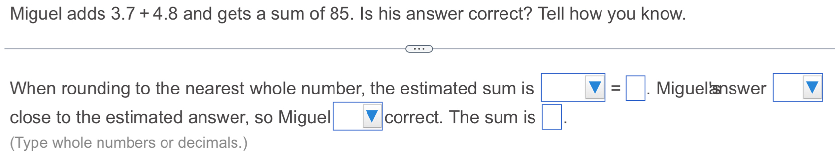 Miguel adds 3.7+4.8 and gets a sum of 85. Is his answer correct? Tell how you know. 
When rounding to the nearest whole number, the estimated sum is □ =□. Miguelanswer □ 
close to the estimated answer, so Miguel □ correct. The sum is □. 
(Type whole numbers or decimals.)