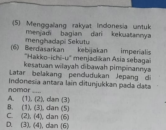 (5) Menggalang rakyat Indonesia untuk
menjadi bagian dari kekuatannya
menghadapi Sekutu
(6) Berdasarkan kebijakan imperialis
“Hakko-ichi-u” menjadikan Asia sebagai
kesatuan wilayah dibawah pimpinannya
Latar belakang pendudukan Jepang di
Indonesia antara lain ditunjukkan pada data
nomor .....
A. (1), (2), dan (3)
B. (1), (3), dan (5)
C. (2), (4), dan (6)
D. (3), (4), dan (6)