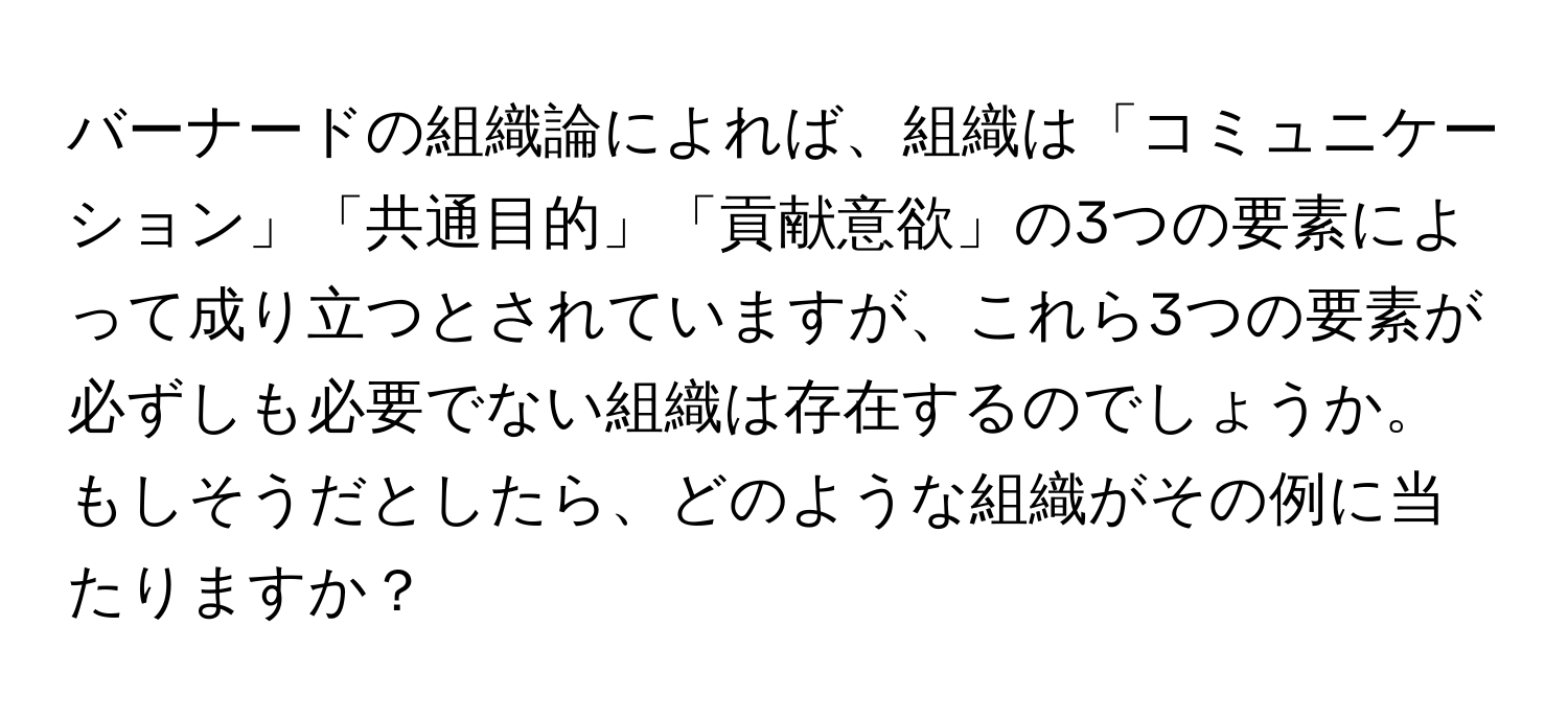 バーナードの組織論によれば、組織は「コミュニケーション」「共通目的」「貢献意欲」の3つの要素によって成り立つとされていますが、これら3つの要素が必ずしも必要でない組織は存在するのでしょうか。もしそうだとしたら、どのような組織がその例に当たりますか？