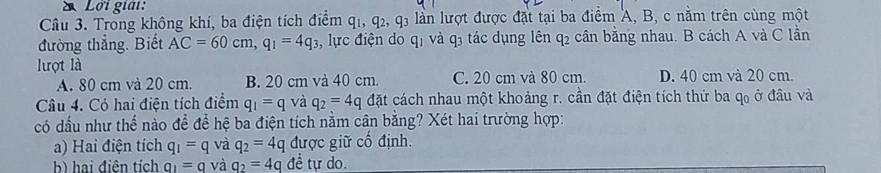 Lời giải:
Câu 3. Trong không khí, ba điện tích điểm q_1, q_2, q_3 lần lượt được đặt tại ba điểm A, B, c nằm trên cùng một
đường thẳng. Biết AC=60cm, q_1=4q_3 :, lực điện do qị và q3 tác dụng lên q_2 cân bằng nhau. B cách A và C lần
lượt là
A. 80 cm và 20 cm. B. 20 cm và 40 cm. C. 20 cm và 80 cm. D. 40 cm và 20 cm.
Câu 4. Có hai điện tích điểm q_1=q và q_2=4q đặt cách nhau một khoảng r. cần đặt điện tích thứ ba q, ở đầu và
có dấu như thể nào để để hệ ba điện tích nằm cân bằng? Xét hai trường hợp:
a) Hai điện tích q_1=q và q_2=4q được giữ cố định.
b) hai điện tích q_1=q và q_2=4q đề tự do.