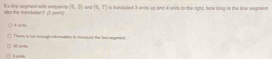 If a line segment with endpeints (6,3) and (6,7) is tanslated 3 units up and 4 units to the right, how long is the line segment
after the translation? (I point)
4 unts
There is not enought infurmation to measure the lno segment.
17 unt.
I unts