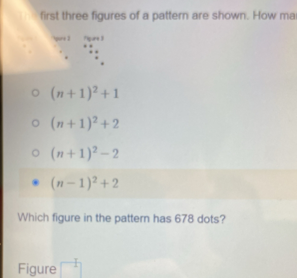 first three figures of a pattern are shown. How ma
gure 2 Figare 31
(n+1)^2+1
(n+1)^2+2
(n+1)^2-2
(n-1)^2+2
Which figure in the pattern has 678 dots?
- 
Figure^1