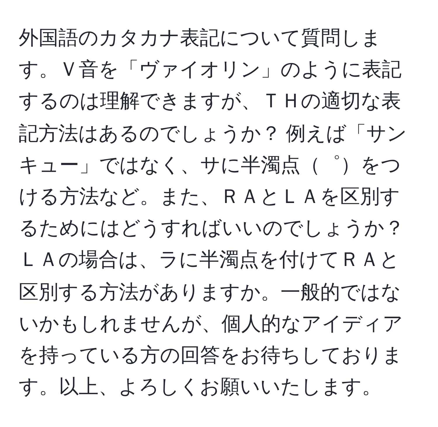 外国語のカタカナ表記について質問します。Ｖ音を「ヴァイオリン」のように表記するのは理解できますが、ＴＨの適切な表記方法はあるのでしょうか？ 例えば「サンキュー」ではなく、サに半濁点゜をつける方法など。また、ＲＡとＬＡを区別するためにはどうすればいいのでしょうか？ ＬＡの場合は、ラに半濁点を付けてＲＡと区別する方法がありますか。一般的ではないかもしれませんが、個人的なアイディアを持っている方の回答をお待ちしております。以上、よろしくお願いいたします。