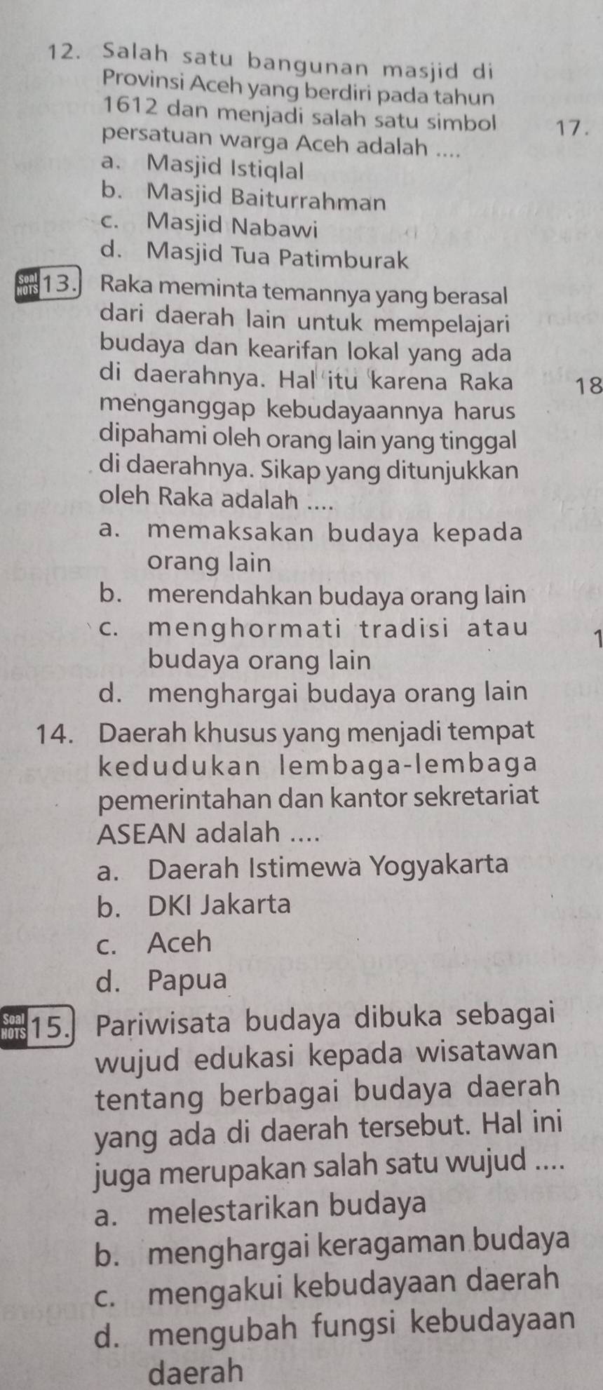 Salah satu bangunan masjid di
Provinsi Aceh yang berdiri pada tahun
1612 dan menjadi salah satu simbol 17.
persatuan warga Aceh adalah ....
a. Masjid Istiqlal
b. Masjid Baiturrahman
c. Masjid Nabawi
d. Masjid Tua Patimburak
13. Raka meminta temannya yang berasal
dari daerah lain untuk mempelajari
budaya dan kearifan lokal yang ada
di daerahnya. Hal itu karena Raka 18
menganggap kebudayaannya harus
dipahami oleh orang lain yang tinggal
di daerahnya. Sikap yang ditunjukkan
oleh Raka adalah ....
a. memaksakan budaya kepada
orang lain
b. merendahkan budaya orang lain
c. menghormati tradisi atau 1
budaya orang lain
d. menghargai budaya orang lain
14. Daerah khusus yang menjadi tempat
kedudukan lembaga-lembaga
pemerintahan dan kantor sekretariat
ASEAN adalah ....
a. Daerah Istimewa Yogyakarta
b. DKI Jakarta
c. Aceh
d. Papua
sees 15.] Pariwisata budaya dibuka sebagai
wujud edukasi kepada wisatawan
tentang berbagai budaya daerah
yang ada di daerah tersebut. Hal ini
juga merupakan salah satu wujud ....
a. melestarikan budaya
b. menghargai keragaman budaya
c. mengakui kebudayaan daerah
d. mengubah fungsi kebudayaan
daerah