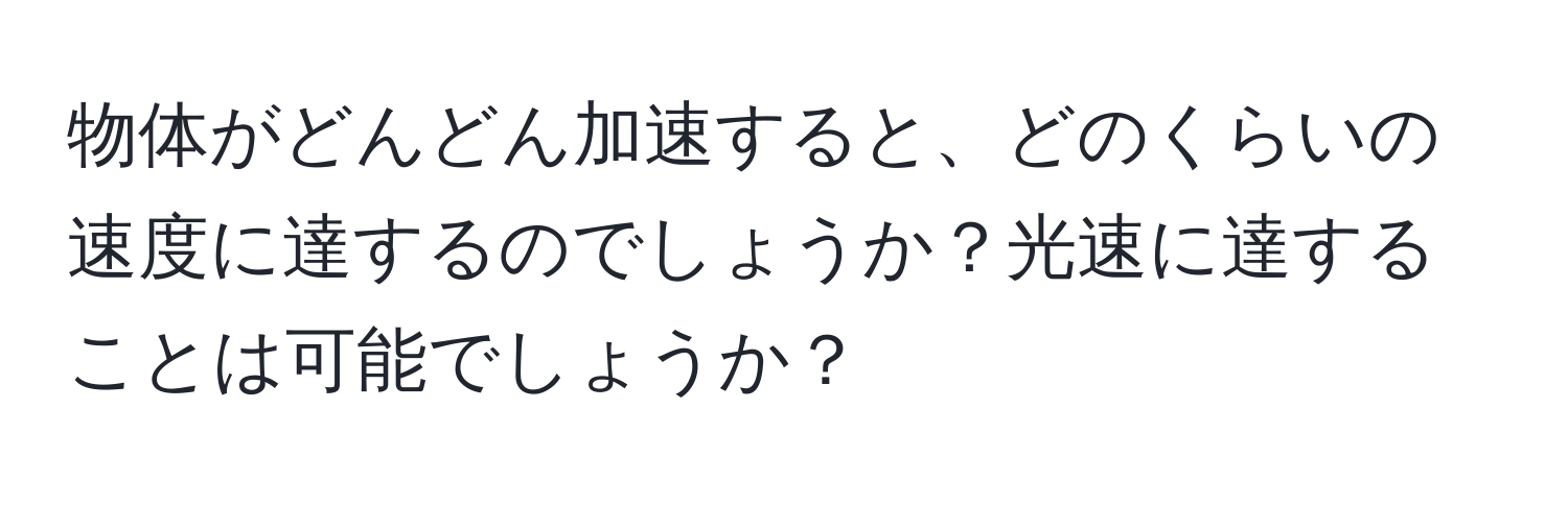 物体がどんどん加速すると、どのくらいの速度に達するのでしょうか？光速に達することは可能でしょうか？