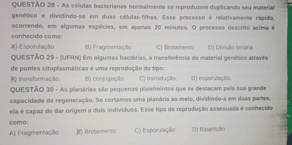 As células bacterianas normalmente se reproduzem duplicando seu material
genético e dividindo-se em duas células-filhas. Esse processo é relativamente rápido,
ocorrendo, em algumas espécies, em apenas 20 minutos. O processo descrito acima é
conhecido como:
A) Esporulação B) Fragmentação C) Brotamento D) Divisão binária
QUESTÃO 29 - (UFRN) Em algumas bactérias, a transferência do material genético através
de pontes citoplasmáticas é uma reprodução do tipo:
a () transformação. B) conjugação C) transdução. D) esporulação.
QUESTÃO 30 - As planárias são pequenos platelmintos que se destacam pela sua grande
capacidade de regeneração. Se cortamos uma planária ao meio, dividindo-a em duas partes,
ela é capaz de dar origem a dois indivíduos. Esse tipo de reprodução assexuada é conhecido
como:
A) Fragmentação B) Brotamento C) Esporulação D) Bipartição