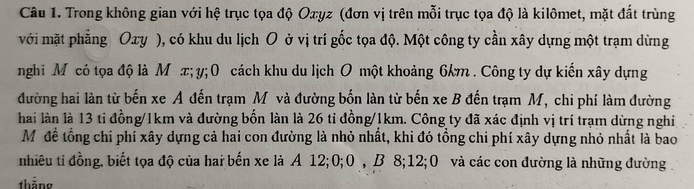 Trong không gian với hệ trục tọa độ Oxyz (đơn vị trên mỗi trục tọa độ là kilômet, mặt đất trùng 
với mặt phẳng Oxy ), có khu du lịch O ở vị trí gốc tọa độ. Một công ty cần xây dựng một trạm dừng 
nghi M có tọa độ là Μ æ; y; 0 cách khu du lịch O một khoảng 6km. Công ty dự kiến xây dựng 
đường hai làn từ bến xe A đến trạm M và đường bốn làn từ bến xe B đến trạm M, chi phí làm đường 
hai làn là 13 tỉ đồng/ 1km và đường bốn làn là 26 tỉ đồng/ 1km. Công ty đã xác định vị trí trạm dừng nghi 
Môđề tổng chi phí xây dựng cả hai con đường là nhỏ nhất, khi đó tồng chi phí xây dựng nhỏ nhất là bao 
nhiêu tỉ đồng, biết tọa độ của hai bến xe là A 12; 0; 0, B 8; 12; 0 và các con đường là những đường . 
thằng