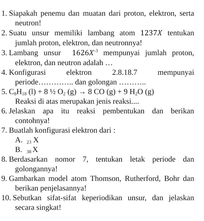 Siapakah penemu dan muatan dari proton, elektron, serta 
neutron! 
2. Suatu unsur memiliki lambang atom 1237X tentukan 
jumlah proton, elektron, dan neutronnya! 
3. Lambang unsur 1626X^(-3) mempunyai jumlah proton, 
elektron, dan neutron adalah … 
4. Konfigurasi elektron 2. 8. 18. 7 mempunyai 
periode _…… dan golongan _......... 
5. C_8H_18(l)+81/2O_2(g)to 8CO(g)+9H_2O(g)
Reaksi di atas merupakan jenis reaksi.... 
6. Jelaskan apa itu reaksi pembentukan dan berikan 
contohnya! 
7. Buatlah konfigurasi elektron dari : 
A. 23 X
B. 38 X
8. Berdasarkan nomor 7, tentukan letak periode dan 
golongannya! 
9. Gambarkan model atom Thomson, Rutherford, Bohr dan 
berikan penjelasannya! 
10. Sebutkan sifat-sifat keperiodikan unsur, dan jelaskan 
secara singkat!