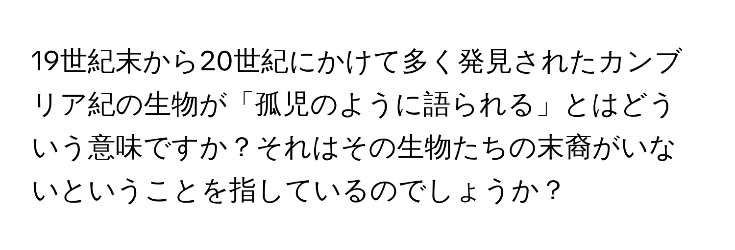 19世紀末から20世紀にかけて多く発見されたカンブリア紀の生物が「孤児のように語られる」とはどういう意味ですか？それはその生物たちの末裔がいないということを指しているのでしょうか？