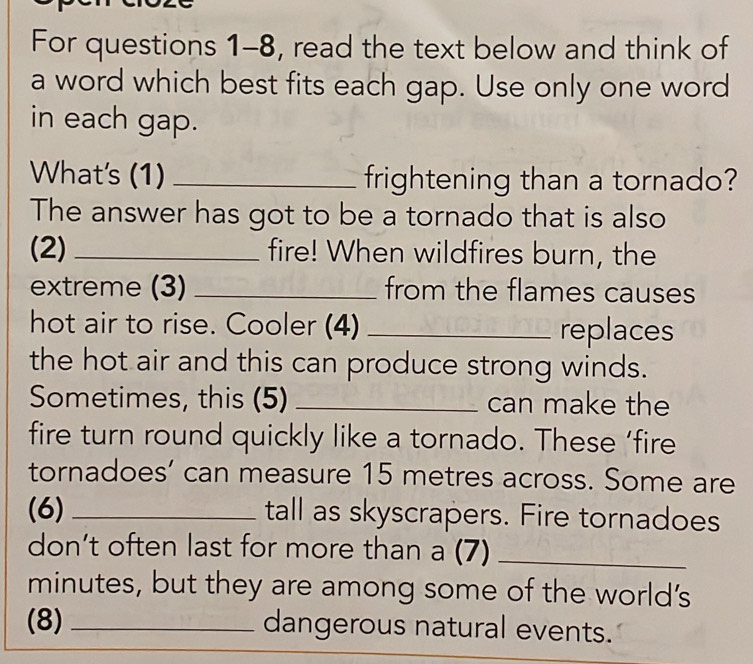 For questions 1-8, read the text below and think of 
a word which best fits each gap. Use only one word 
in each gap. 
What's (1) _frightening than a tornado? 
The answer has got to be a tornado that is also 
(2) _fire! When wildfires burn, the 
extreme (3) _from the flames causes 
hot air to rise. Cooler (4) _replaces 
the hot air and this can produce strong winds. 
Sometimes, this (5) _can make the 
fire turn round quickly like a tornado. These ‘fire 
tornadoes’ can measure 15 metres across. Some are 
(6) _tall as skyscrapers. Fire tornadoes 
don’t often last for more than a (7)_ 
minutes, but they are among some of the world's 
(8) _dangerous natural events.