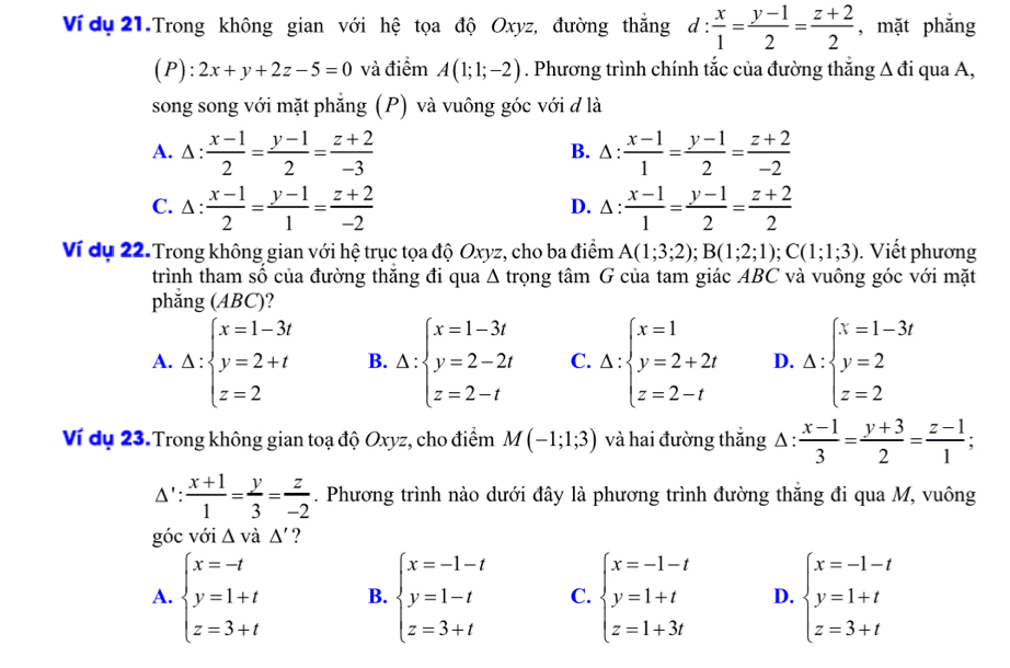 Ví dụ 21.Trong không gian với hệ tọa độ Oxyz, đường thắng d: x/1 = (y-1)/2 = (z+2)/2  , mặt phắng
(P): 2x+y+2z-5=0 và điểm A(1;1;-2). Phương trình chính tắc của đường thắng A đi qua A,
song song với mặt phăng (P) và vuông góc với đ là
A. △ : (x-1)/2 = (y-1)/2 = (z+2)/-3  : (x-1)/1 = (y-1)/2 = (z+2)/-2 
B. x:
C. △ : (x-1)/2 = (y-1)/1 = (z+2)/-2  : (x-1)/1 = (y-1)/2 = (z+2)/2 
D. 1:
Ví dụ 22.Trong không gian với hệ trục tọa độ Oxyz, cho ba điểm A(1;3;2);B(1;2;1);C(1;1;3). Viết phương
trình tham số của đường thăng đi qua Δ trọng tâm G của tam giác ABC và vuông góc với mặt
phẳng (ABC)?
A. Delta :beginarrayl x=1-3t y=2+t z=2endarray. B. Delta :beginarrayl x=1-3t y=2-2t z=2-tendarray. C. Delta :beginarrayl x=1 y=2+2t z=2-tendarray. D. △ :beginarrayl x=1-3t y=2 z=2endarray.
Ví dụ 23.Trong không gian toạ độ Oxyz, cho điểm M(-1;1;3) và hai đường thắng △ :  (x-1)/3 = (y+3)/2 = (z-1)/1 ;
△ ': (x+1)/1 = y/3 = z/-2 . Phương trình nào dưới đây là phương trình đường thắng đi qua M, vuông
góc với △ vdot a △ ' ?
A. beginarrayl x=-t y=1+t z=3+tendarray. B. beginarrayl x=-1-t y=1-t z=3+tendarray. C. beginarrayl x=-1-t y=1+t z=1+3tendarray. D. beginarrayl x=-1-t y=1+t z=3+tendarray.