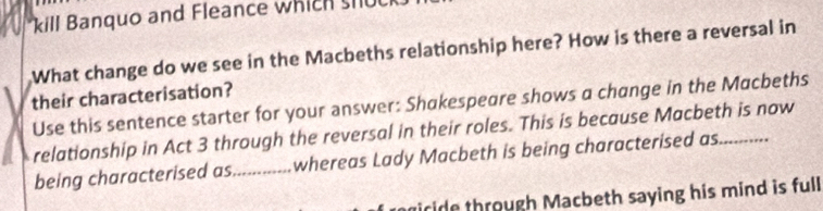 kill Banquo and Fleance which s hu 
What change do we see in the Macbeths relationship here? How is there a reversal in 
their characterisation? 
Use this sentence starter for your answer: Shakespeare shows a change in the Macbeths 
relationship in Act 3 through the reversal in their roles. This is because Macbeth is now 
being characterised as_ whereas Lady Macbeth is being characterised as._ 
iride through Macbeth saying his mind is full