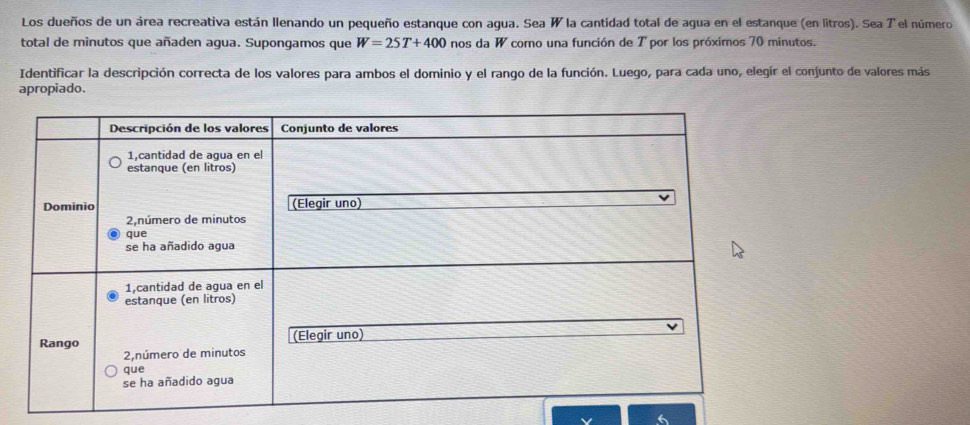 Los dueños de un área recreativa están llenando un pequeño estanque con agua. Sea W la cantidad total de agua en el estanque (en litros). Sea T el número 
total de minutos que añaden agua. Supongamos que W=25T+400 nos da W como una función de T por los próximos 70 minutos. 
Identificar la descripción correcta de los valores para ambos el dominio y el rango de la función. Luego, para cada uno, elegir el conjunto de valores más 
apropiado.