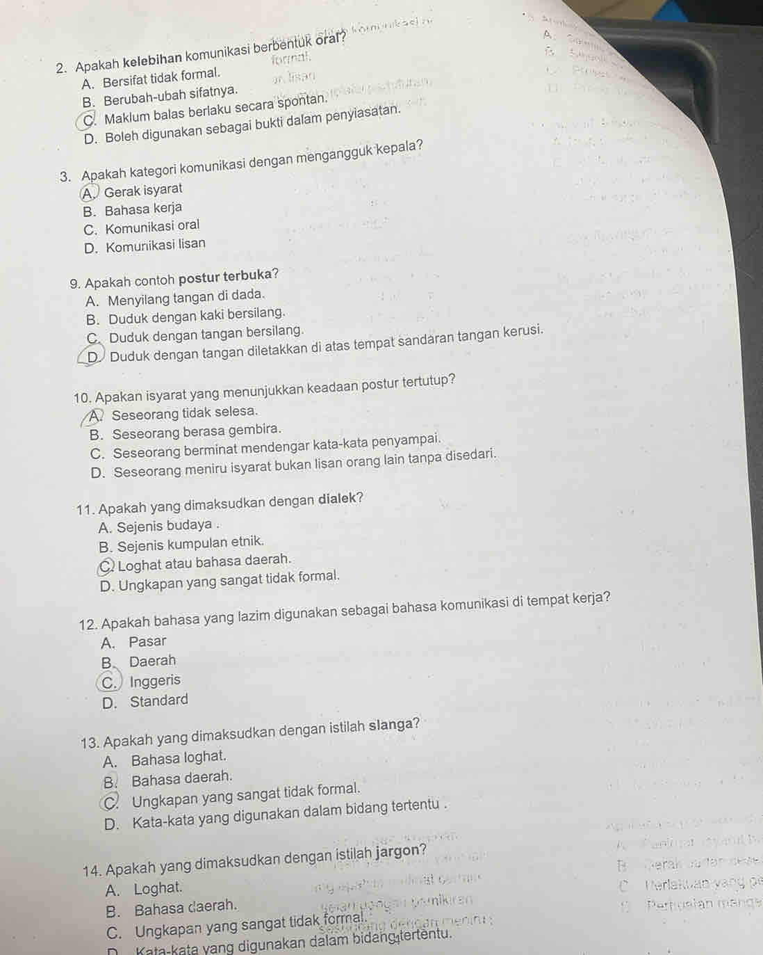 Apakah kelebihan komunikasi berbentuk oral?
D.
A. Bersifat tidak formal. loral
B. Berubah-ubah sifatnya.
C. Maklum balas berlaku secara spontan.
D. Boleh digunakan sebagai bukti dalam penyiasatan.
3. Apakah kategori komunikasi dengan mengangguk kepala?
A Gerak isyarat
B. Bahasa kerja
C. Komunikasi oral
D. Komunikasi lisan
9. Apakah contoh postur terbuka?
A. Menyilang tangan di dada.
B. Duduk dengan kaki bersilang.
C Duduk dengan tangan bersilang.
D Duduk dengan tangan diletakkan di atas tempat sandaran tangan kerusi.
10. Apakan isyarat yang menunjukkan keadaan postur tertutup?
A Seseorang tidak selesa.
B. Seseorang berasa gembira.
C. Seseorang berminat mendengar kata-kata penyampai.
D. Seseorang meniru isyarat bukan lisan orang lain tanpa disedari.
11. Apakah yang dimaksudkan dengan dialek?
A. Sejenis budaya .
B. Sejenis kumpulan etnik.
C Loghat atau bahasa daerah.
D. Ungkapan yang sangat tidak formal.
12. Apakah bahasa yang lazim digunakan sebagai bahasa komunikasi di tempat kerja?
A. Pasar
B Daerah
C. Inggeris
D. Standard
13. Apakah yang dimaksudkan dengan istilah slanga?
A. Bahasa loghat.
B. Bahasa daerah.
C. Ungkapan yang sangat tidak formal.
D. Kata-kata yang digunakan dalam bidang tertentu .
14. Apakah yang dimaksudkan dengan istilah jargon?
A. Loghat.
B. Bahasa daerah.
C. Ungkapan yang sangat tidak formal.
Kata-kata yang digunakan dalam bidang tertentu.