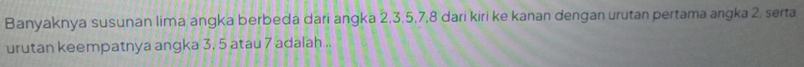 Banyaknya susunan lima angka berbeda dari angka 2, 3. 5, 7, 8 dari kiri ke kanan dengan urutan pertama angka 2. serta 
urutan keempatnya angka 3, 5 atau 7 adalah...