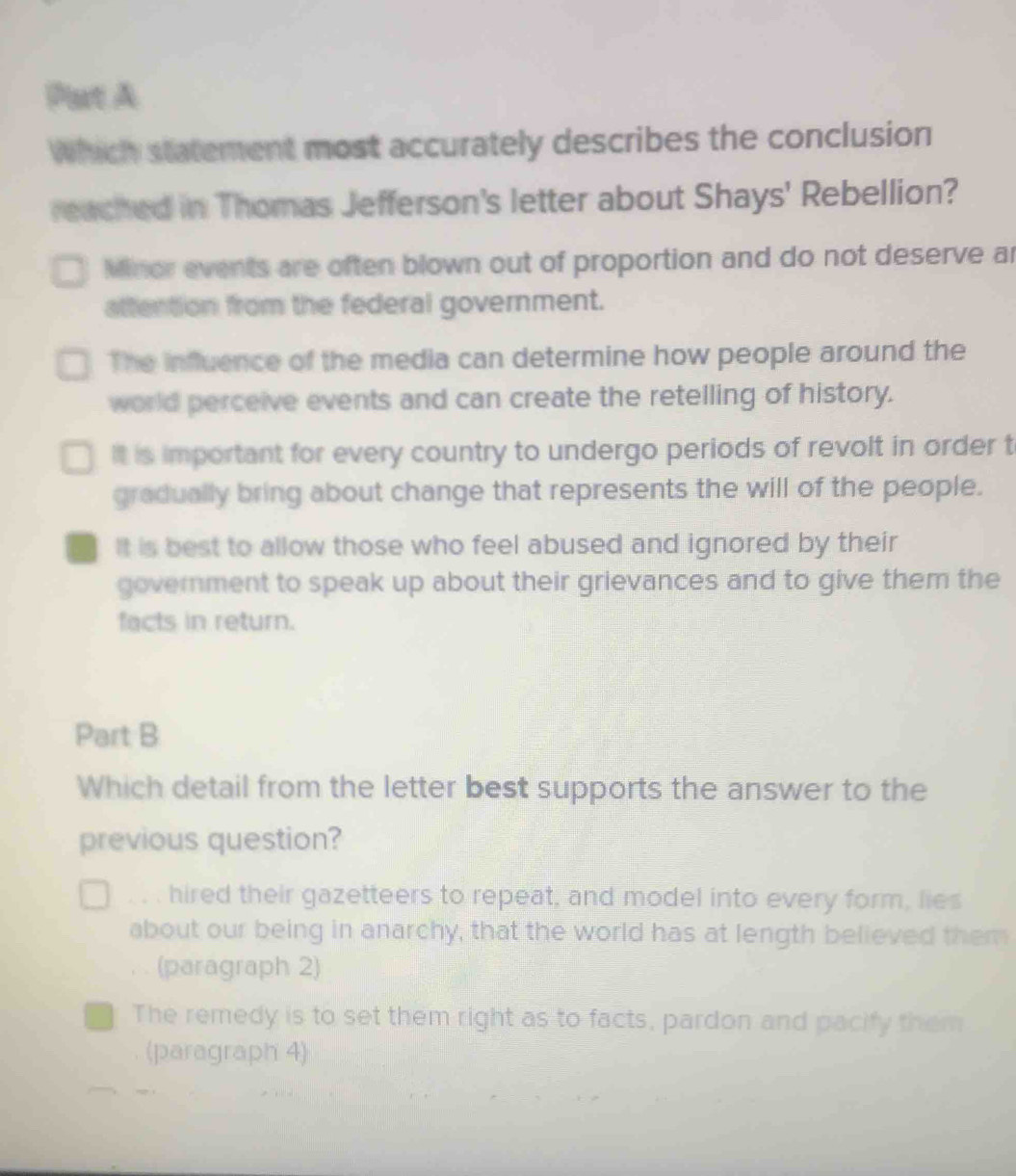 Put A
Which statement most accurately describes the conclusion
reached in Thomas Jefferson's letter about Shays' Rebellion?
Minor events are often blown out of proportion and do not deserve ar
attention from the federal government.
The influence of the media can determine how people around the
world perceive events and can create the retelling of history.
It is important for every country to undergo periods of revolt in order t
gradually bring about change that represents the will of the people.
It is best to allow those who feel abused and ignored by their
government to speak up about their grievances and to give them the
facts in return.
Part B
Which detail from the letter best supports the answer to the
previous question?
, hired their gazetteers to repeat, and model into every form, lies
about our being in anarchy, that the world has at length believed them
(paragraph 2)
The remedy is to set them right as to facts, pardon and pacify them
(paragraph 4)