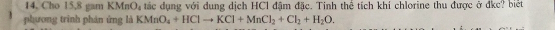 14, Cho 15, 8 gam KMnO_4 tác dụng với dung dịch HCl đậm đặc. Tính thể tích khí chlorine thu được ở đkc? biết 
phương trình phản ứng là KMnO_4+HClto KCl+MnCl_2+Cl_2+H_2O.
