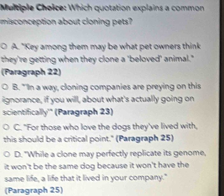 Which quotation explains a common
misconception about cloning pets?
A. "Key among them may be what pet owners think
they're getting when they clone a 'beloved' animal."
(Pəragraph 22)
B. "'In a way, cloning companies are preying on this
ignorance, if you will, about what's actually going on
scientificallly' (Paragraph 23)
C. "For those who love the dogs they've lived with,
this should be a critical point." (Paragraph 25)
D. "While a clone may perfectly replicate its genome,
it won't be the same dog because it won't have the 
same life, a life that it lived in your company."
(Paragraph 25)