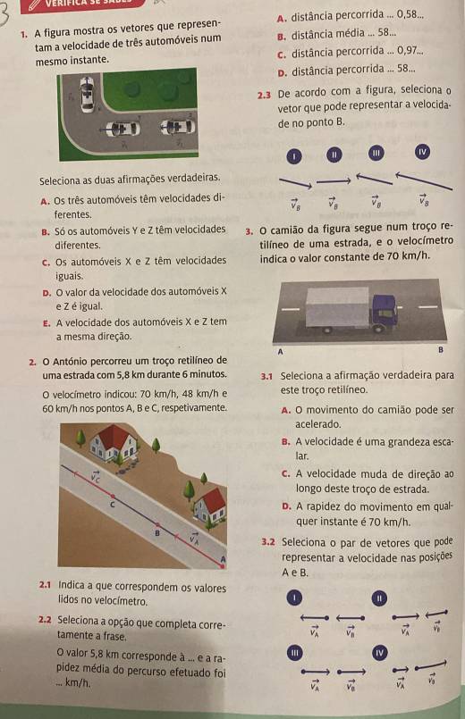 A figura mostra os vetores que represen- A. distância percorrida ... 0,58...
tam a velocidade de três automóveis num B. distância média ... 58...
mesmo instante. c. distância percorrida ... 0,97...
D. distância percorrida ... 58...
2.3 De acordo com a figura, seleciona o
vetor que pode representar a velocida-
de no ponto B.
Seleciona as duas afirmações verdadeiras.
A. Os três automóveis têm velocidades di-
ferentes.
Bó Só os automóveis Y e Z têm velocidades 3. O camião da figura segue num troço re-
diferentes. tilíneo de uma estrada, e o velocímetro
c. Os automóveis X e Z têm velocidades indica o valor constante de 70 km/h.
iguais.
D. O valor da velocidade dos automóveis X
e Z é igual.
E. A velocidade dos automóveis X e Z tem
a mesma direção.
2. O António percorreu um troço retilíneo de
uma estrada com 5,8 km durante 6 minutos. 3.1 Seleciona a afirmação verdadeira para
O velocímetro indicou: 70 km/h, 48 km/h e este troço retilíneo.
60 km/h nos pontos A, B e C, respetivamente. A. O movimento do camião pode ser
acelerado.
B. A velocidade é uma grandeza esca-
lar.
c. A velocidade muda de direção ao
longo deste troço de estrada.
D. A rapidez do movimento em qual-
quer instante é 70 km/h.
3.2 Seleciona o par de vetores que pode
representar a velocidade nas posições
A e B.
2.1 Indica a que correspondem os valores
lidos no velocímetro.
2.2 Seleciona a opção que completa corre-
tamente a frase.
O valor 5,8 km corresponde à ... e a ra-
pidez média do percurso efetuado foi
... km/h.