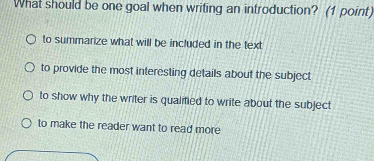 What should be one goal when writing an introduction? (1 point
to summarize what will be included in the text
to provide the most interesting details about the subject
to show why the writer is qualified to write about the subject
to make the reader want to read more