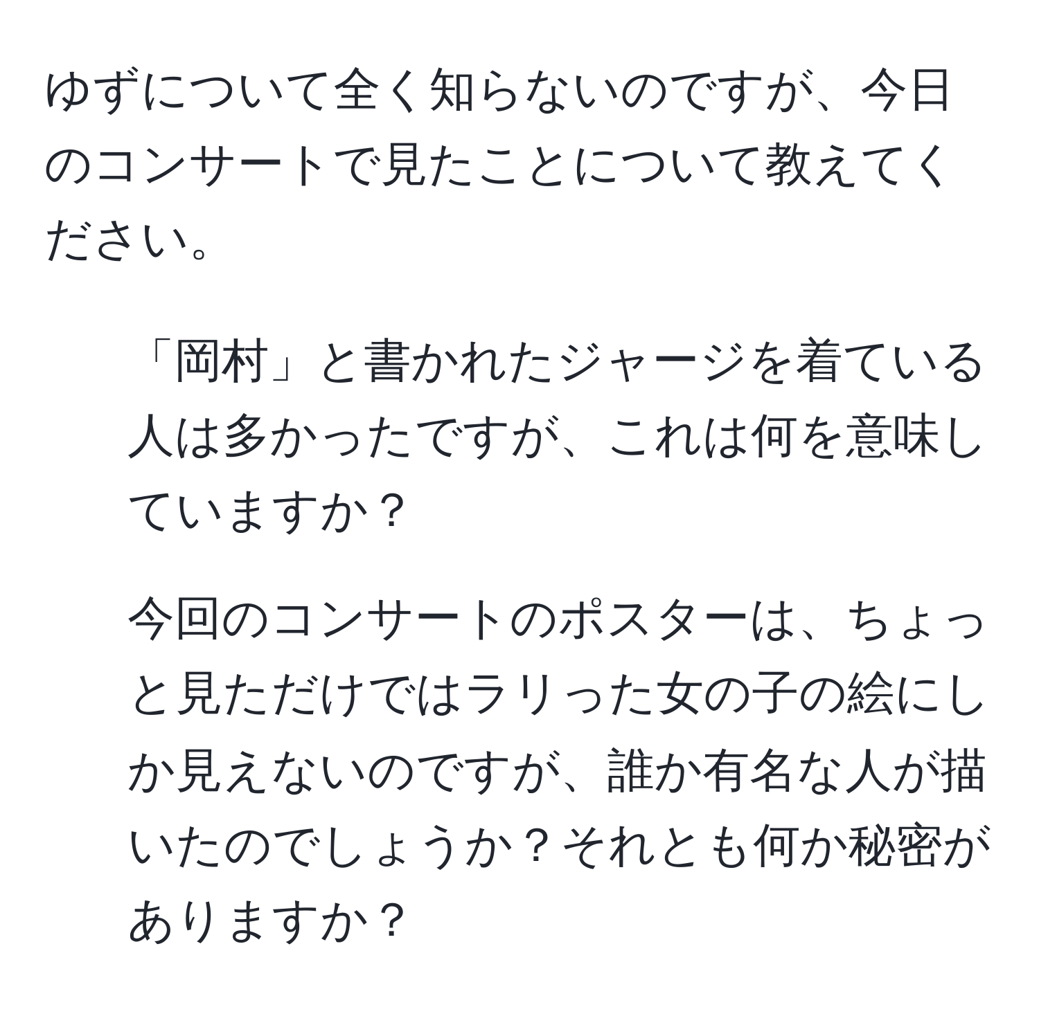 ゆずについて全く知らないのですが、今日のコンサートで見たことについて教えてください。  
1. 「岡村」と書かれたジャージを着ている人は多かったですが、これは何を意味していますか？  
2. 今回のコンサートのポスターは、ちょっと見ただけではラリった女の子の絵にしか見えないのですが、誰か有名な人が描いたのでしょうか？それとも何か秘密がありますか？