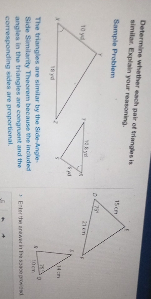 Determine whether each pair of triangles is
similar. Explain your reasoning.
Sample Problem
The triangles are similar by the Side-Angle- 
Side Similarity Theorem because the included
angles in the triangles are congruent and the Enter the answer in the space provided.
corresponding sides are proportional.
sqrt(x)