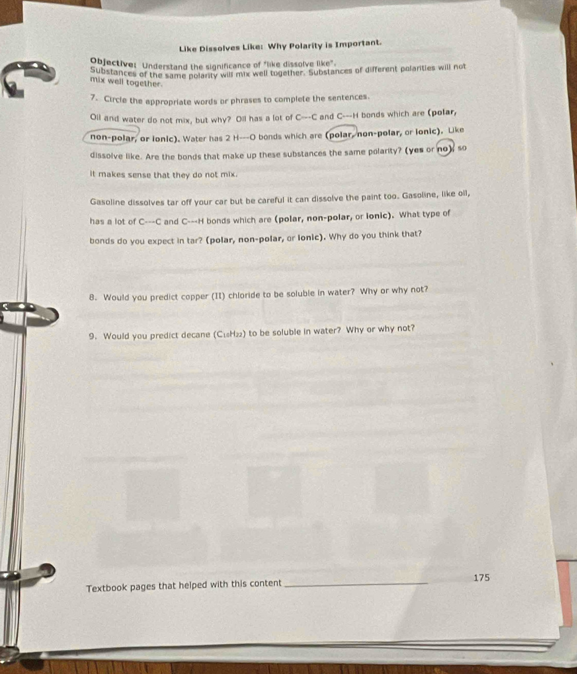 Like Dissolves Like: Why Polarity is Important. 
Objective: Understand the significance of "like dissolve like". 
Substances of the same polarity will mix well together. Substances of different polarities will not 
mix well together. 
7. Circle the appropriate words or phrases to complete the sentences 
Oil and water do not mix, but why? Oll has a lot of C---C and C---H bonds which are (polar, 
non-polar, or lonic). Water has 2 H ---O bonds which are (polar, non-polar, or lonic). Like 
dissolve like. Are the bonds that make up these substances the same polarity? (yes or no), so 
it makes sense that they do not mix. 
Gasoline dissolves tar off your car but be careful it can dissolve the paint too. Gasoline, like oll, 
has a lot of C---C and C---H bonds which are (polar, non-polar, or lonic). What type of 
bonds do you expect in tar? (polar, non-polar, or lonic). Why do you think that? 
8. Would you predict copper (II) chloride to be soluble in water? Why or why not? 
9. Would you predict decane (C₁H₂₂) to be soluble in water? Why or why not? 
_ 
175 
Textbook pages that helped with this content