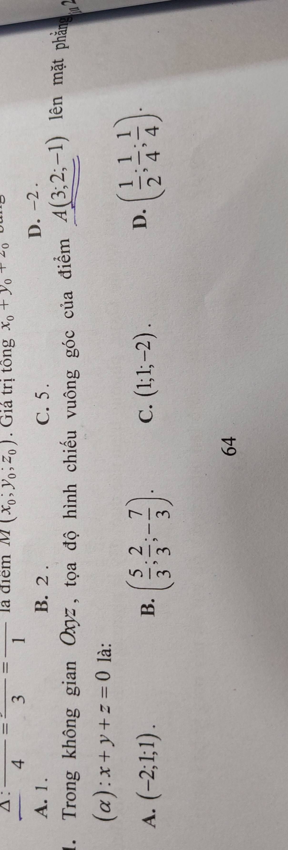 △ :frac 4=frac 3=frac 1 là điểm M(x_0;y_0;z_0). Giá trị tồng x_0+y_0+z_0

A. 1. B. 2. C. 5.
D. −2.
1. Trong không gian Oxyz, tọa độ hình chiếu vuông góc của điểm A(3;2;-1)
lên mặt phẳng 
(a): x+y+z=0 là:
A. (-2;1;1). ( 5/3 ; 2/3 ;- 7/3 ). 
B.
C. (1;1;-2).
D. ( 1/2 ; 1/4 ; 1/4 ). 
64