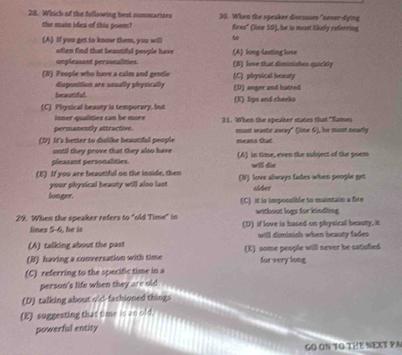 Which of the fullowing best sommarizes 30. When the speaker discusses" never-bying
the main idea of this poem? fires" (line 10), he is mon likely referring
(A) If you get to know them, you will
5
often find that beastifal poople have (4) long-lasting love
uopleasant personalities. (B) love that diminishes quickly
(B) People who have a calm and gentle (C) physical beauty
disposition are usually physically (U) anger and hatred
heautiful
(E) lips md chesks
(C) Physical beauty is temporary, but
inner qualities can be more 1. When the specker states that "fames
permanently attractive. mun waste away" (line 5), he mon seady
(D) It's better to dislike beautiful people means that
until they prove that they also have (6) in the, evn the subject of the poem
pleasant personalities. will die
(E) If you are beautiful on the inside, then
(B) love always fades when people get
your physical beauty will also last tes
longer.
(C) it is impossible to maintain a five
without logs for kindling
29. When the speaker refers to "old Time" in
lines 5-6, he is (D) if love is hased on physical beasty, it
will diminish when beauty fades.
(A) talking about the past
(E) some peogle will never be eatiued
(B) having a conversation with time for very long
(C) referring to the specific time in a
person's life when they are old
(D) talking about old-fashioned things
(E) suggesting that time is an old.
powerful entity
GO ON TO THE NEXT PA