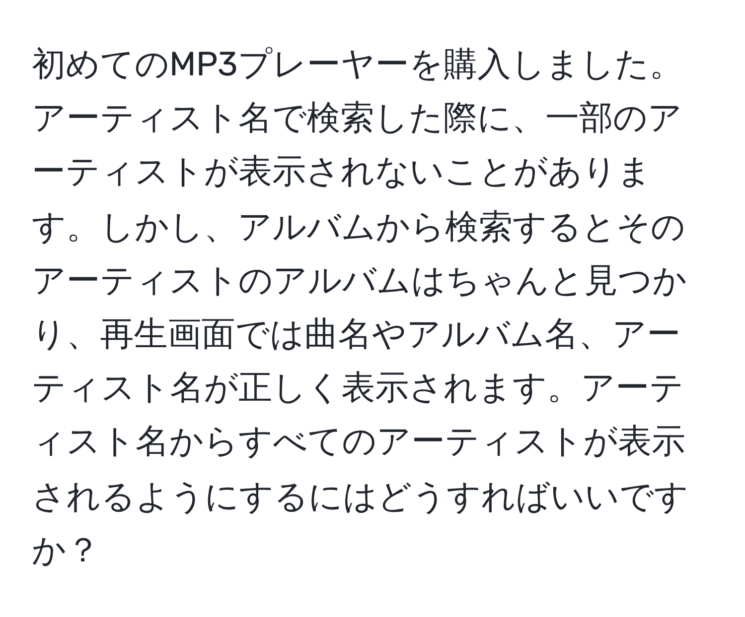 初めてのMP3プレーヤーを購入しました。 アーティスト名で検索した際に、一部のアーティストが表示されないことがあります。しかし、アルバムから検索するとそのアーティストのアルバムはちゃんと見つかり、再生画面では曲名やアルバム名、アーティスト名が正しく表示されます。アーティスト名からすべてのアーティストが表示されるようにするにはどうすればいいですか？