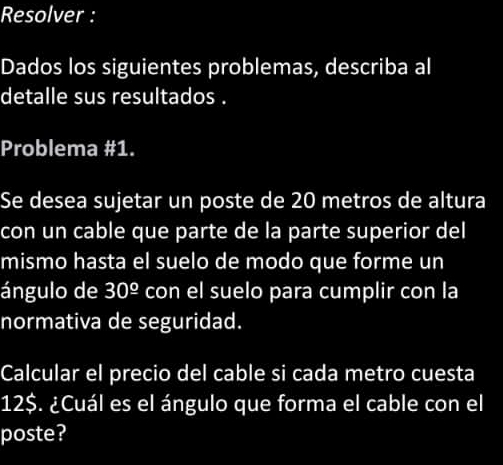 Resolver : 
Dados los siguientes problemas, describa al 
detalle sus resultados . 
Problema #1. 
Se desea sujetar un poste de 20 metros de altura 
con un cable que parte de la parte superior del 
mismo hasta el suelo de modo que forme un 
ángulo de 30^(_ circ) con el suelo para cumplir con la 
normativa de seguridad. 
Calcular el precio del cable si cada metro cuesta
12$. ¿Cuál es el ángulo que forma el cable con el 
poste?